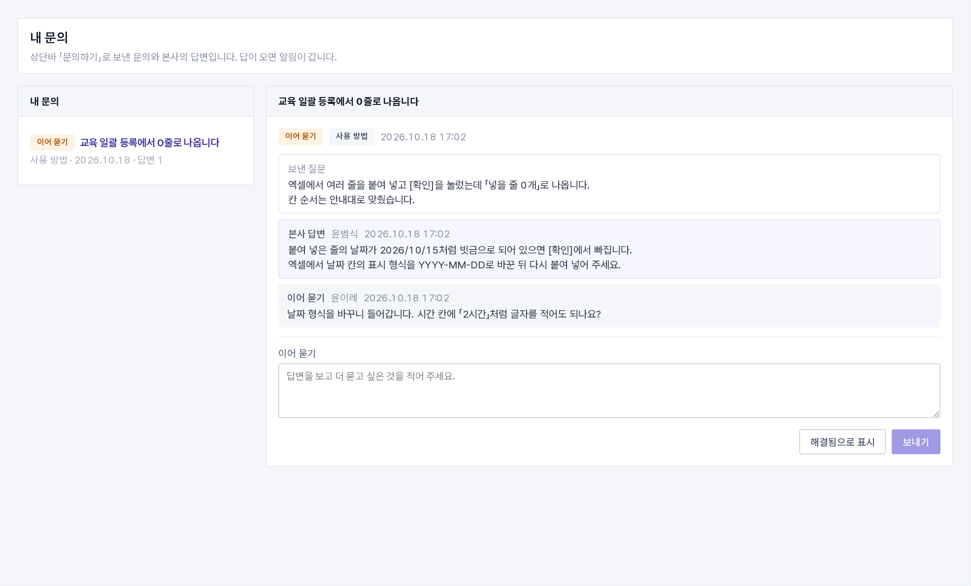 내 문의(보낸 질문 · 본사 답변 · 이어 묻기) ★ 답은 그룹웨어 안으로 옵니다(2026-10-19). 답이 오면 알림이 가고, 문의하기 창의 [내 문의 보기](주소 /inquiries)에서 보낸 질문과 본사 답변을 봅니다. 답을 보고 더 물을 것이 있으면 [이어 묻기], 해결됐으면 [해결됨으로 표시]를 누릅니다. 메일 주소가 있으면 메일로도 사본이 갑니다. 답이 온 뒤 7일 동안 아무 반응이 없으면 문의는 종결되고, 종결된 문의에 더 물을 것이 있으면 새 문의로 보내 주세요. 개발 요청 · 오류 신고는 「개발 검토 중」 · 「반영됨」 · 「하지 않기로」로 진행 상황이 보입니다.